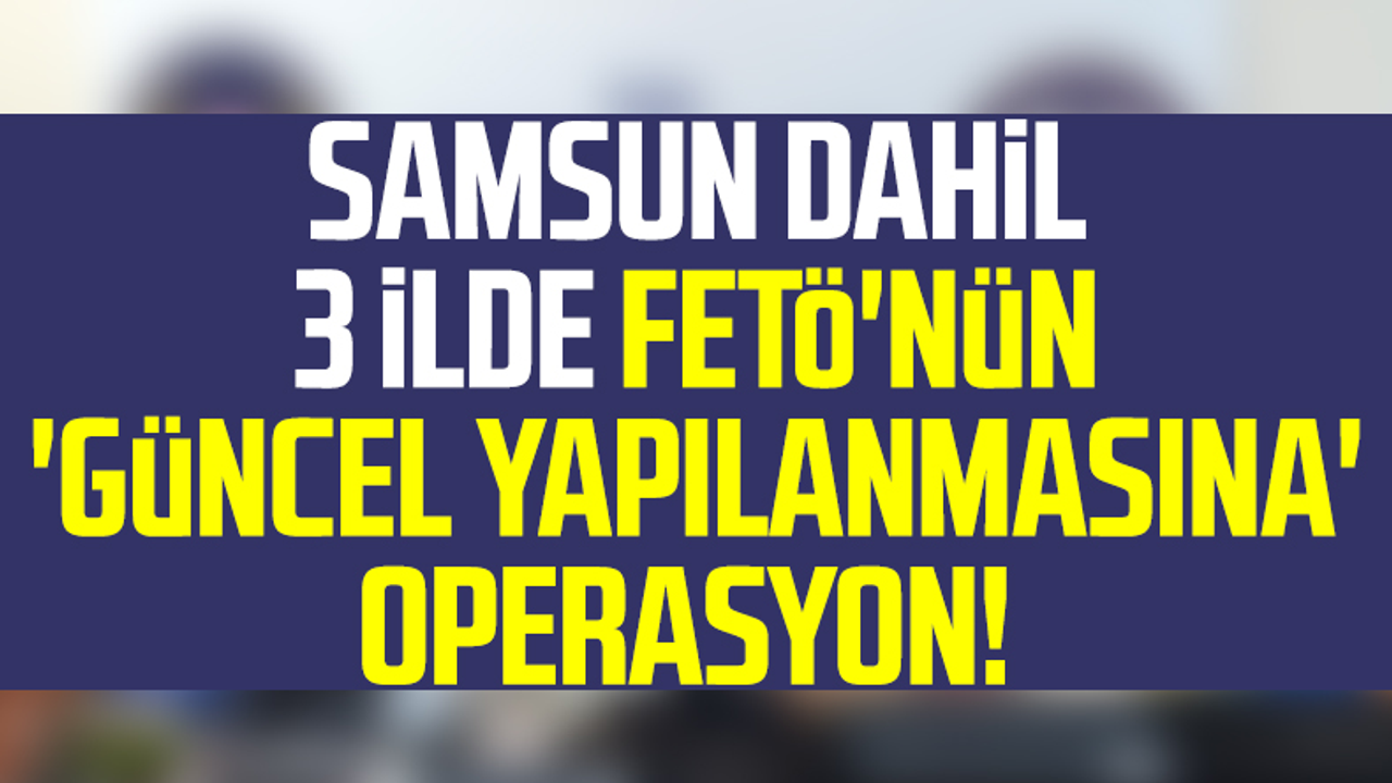 Samsun Dahil 3 İlde FETÖ'nün 'Güncel Yapılanmasına' Operasyon! 