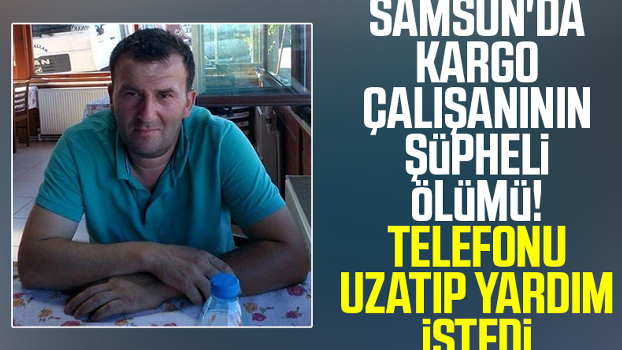 Samsun'da Kargo Çalışanının Şüpheli Ölümü! Telefonu Uzatıp Yardım İstedi