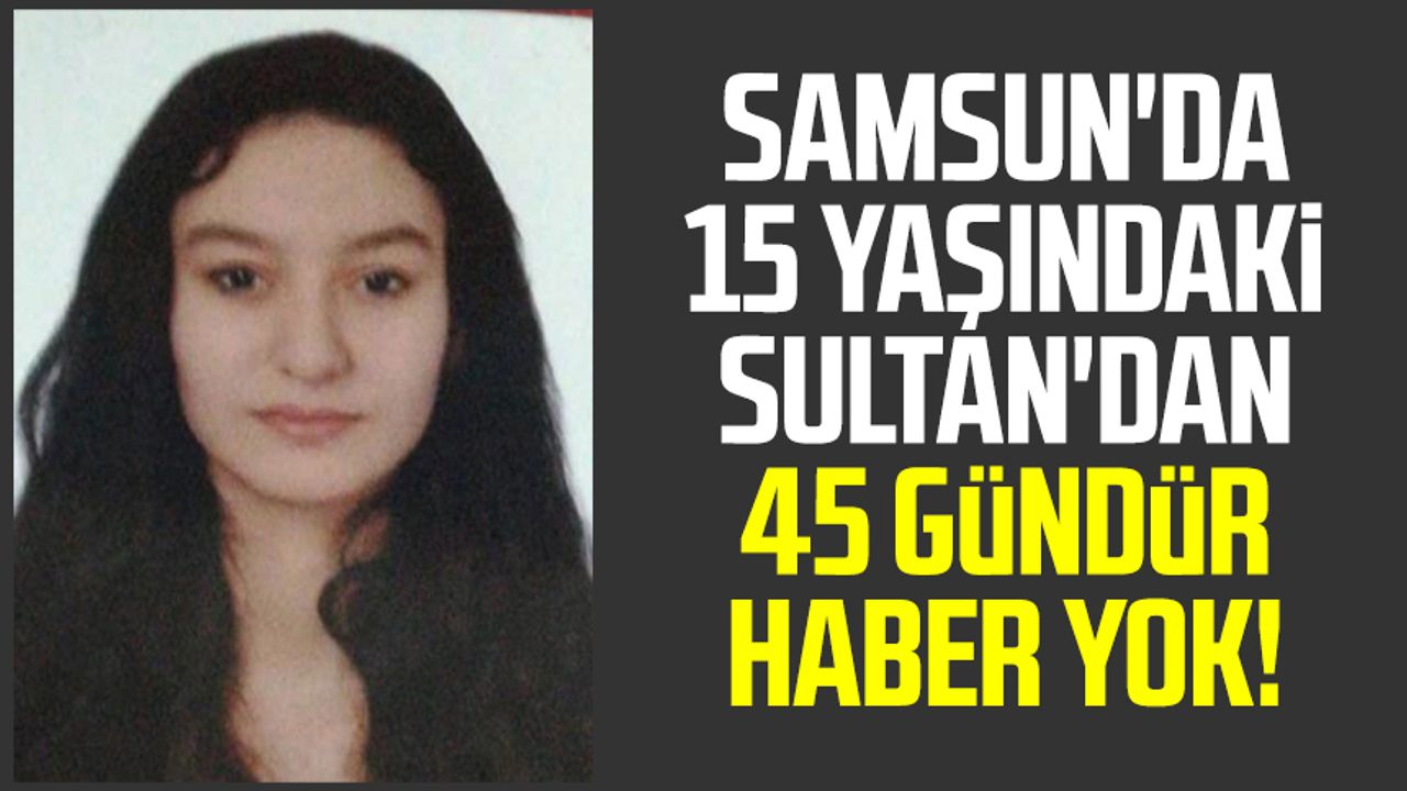 Samsun'da 15 yaşındaki Sultan'dan 45 gündür haber yok!
