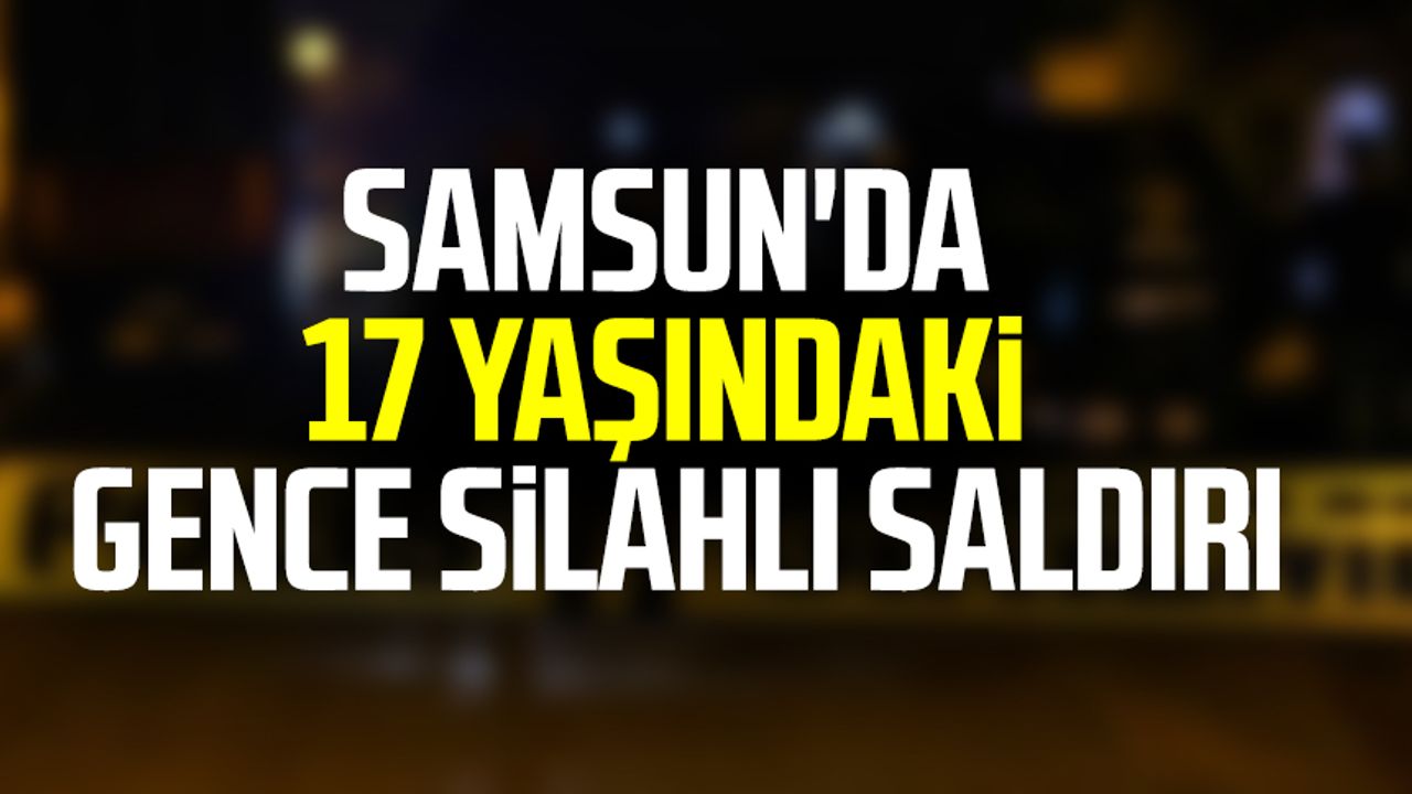 Samsun'da 17 yaşındaki gence silahlı saldırı
