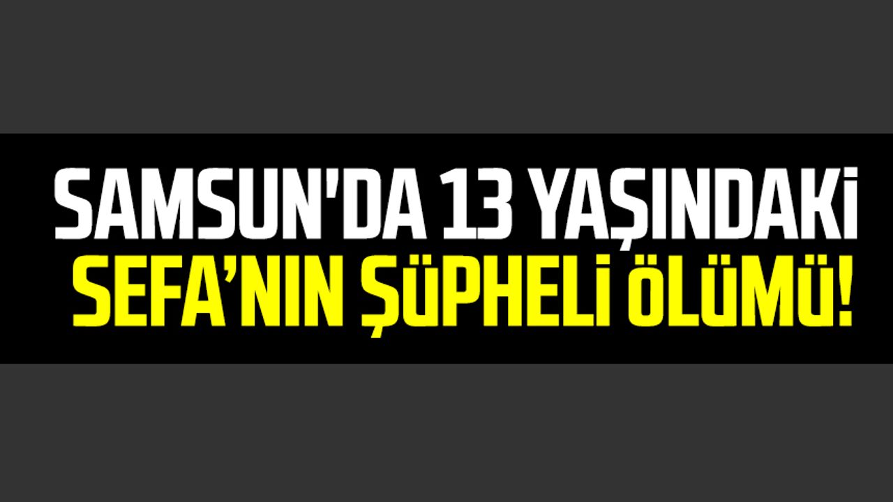 Samsun'da 13 yaşındaki Sefa'nın şüpheli ölümü!