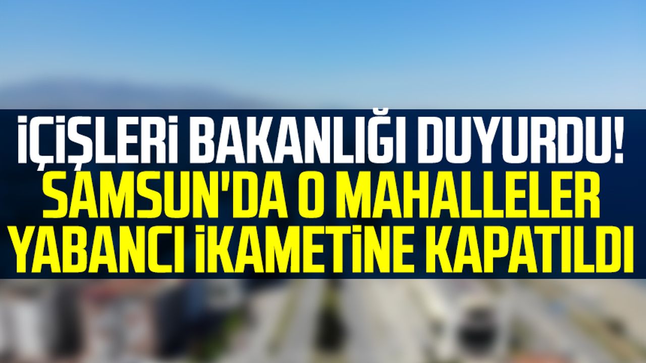 İçişleri Bakanlığı duyurdu! Samsun'da o mahalleler yabancı ikametine kapatıldı