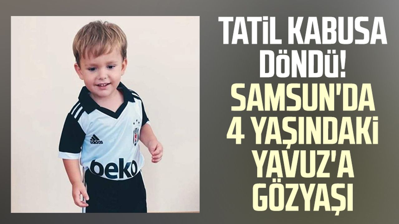 Tatil kabusa döndü! Samsun'da 4 yaşındaki Yavuz Sami Ceylan'a gözyaşı