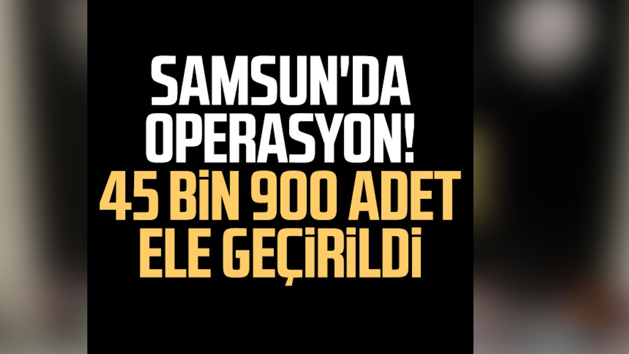 Samsun'da operasyon! 45 bin 900 adet ele geçirildi