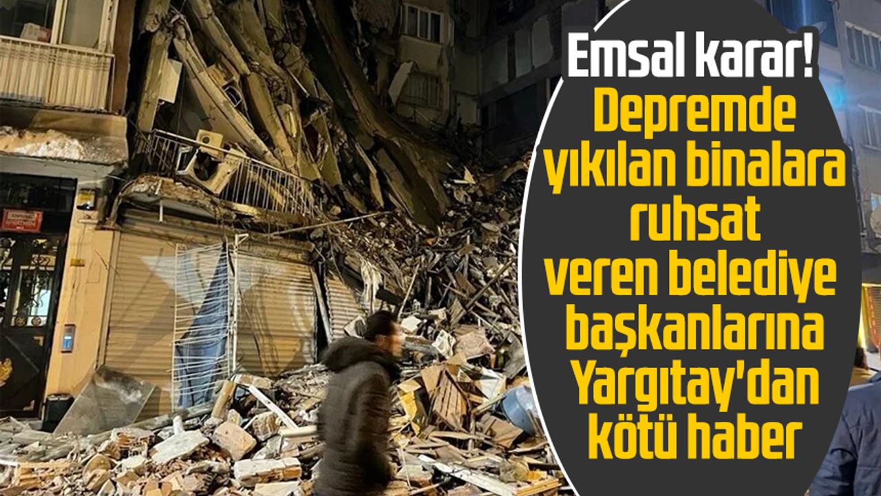 Emsal karar! Depremde yıkılan binalara ruhsat veren belediye başkanlarına Yargıtay'dan kötü haber