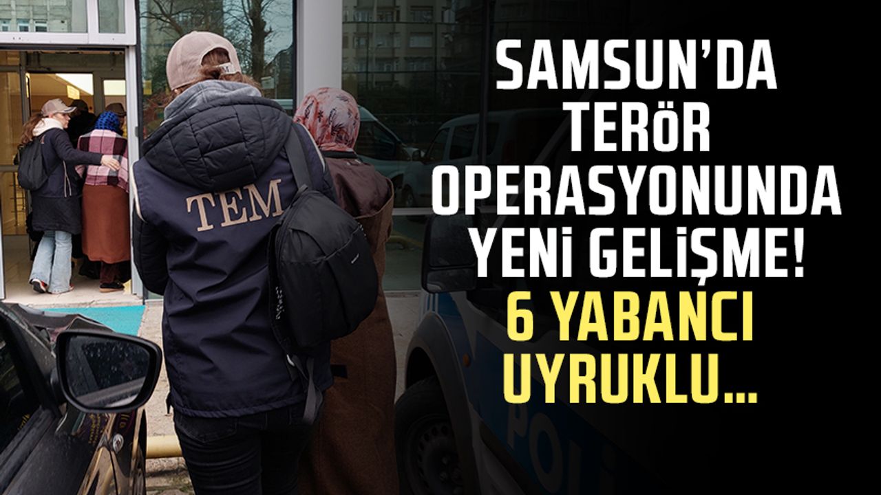 Samsun’da terör operasyonunda yeni gelişme! 6 Yabancı uyruklu…