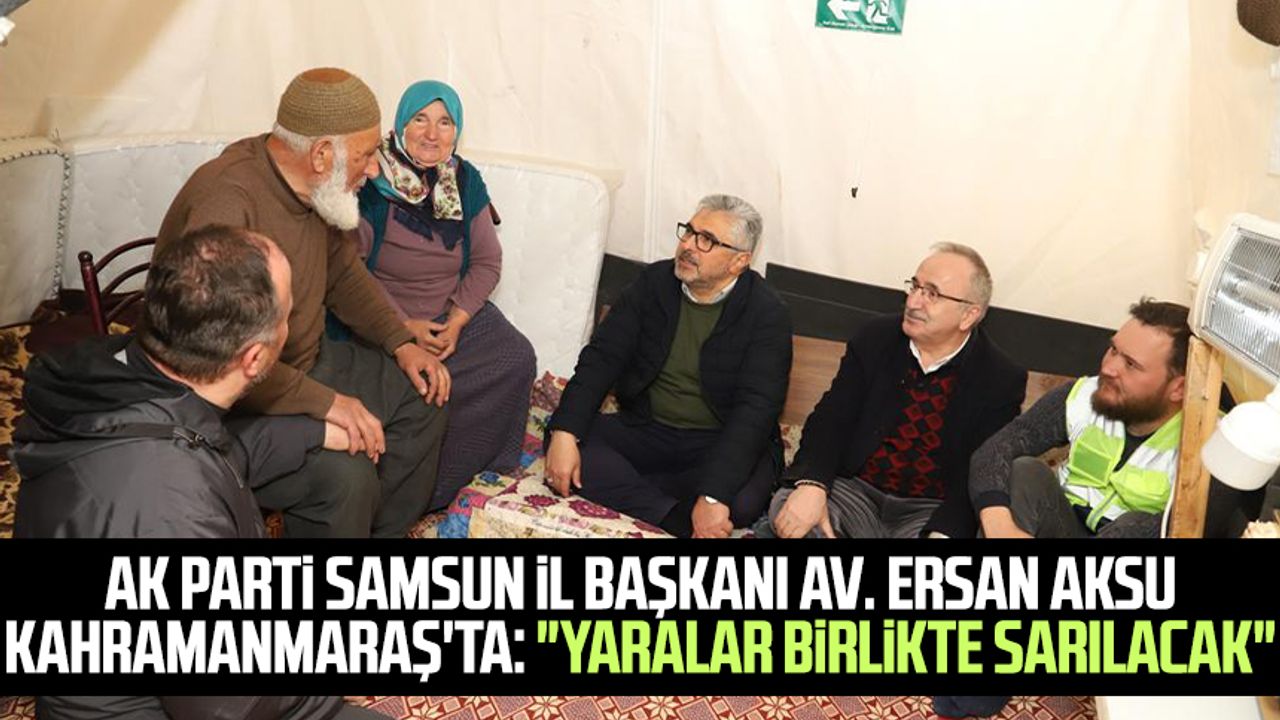 AK Parti Samsun İl Başkanı Av. Ersan Aksu Kahramanmaraş'ta: "Yaralar birlikte sarılacak"