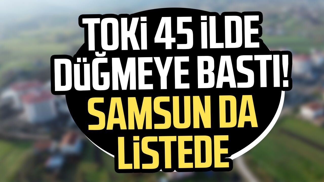 TOKİ 45 ilde düğmeye bastı! Samsun da listede