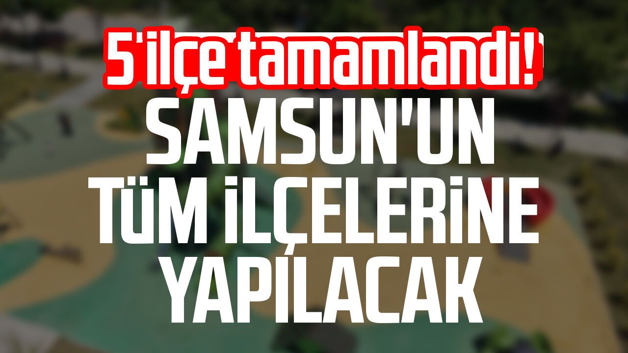 5 ilçe tamamlandı! Samsun'un tüm ilçelerine yapılacak