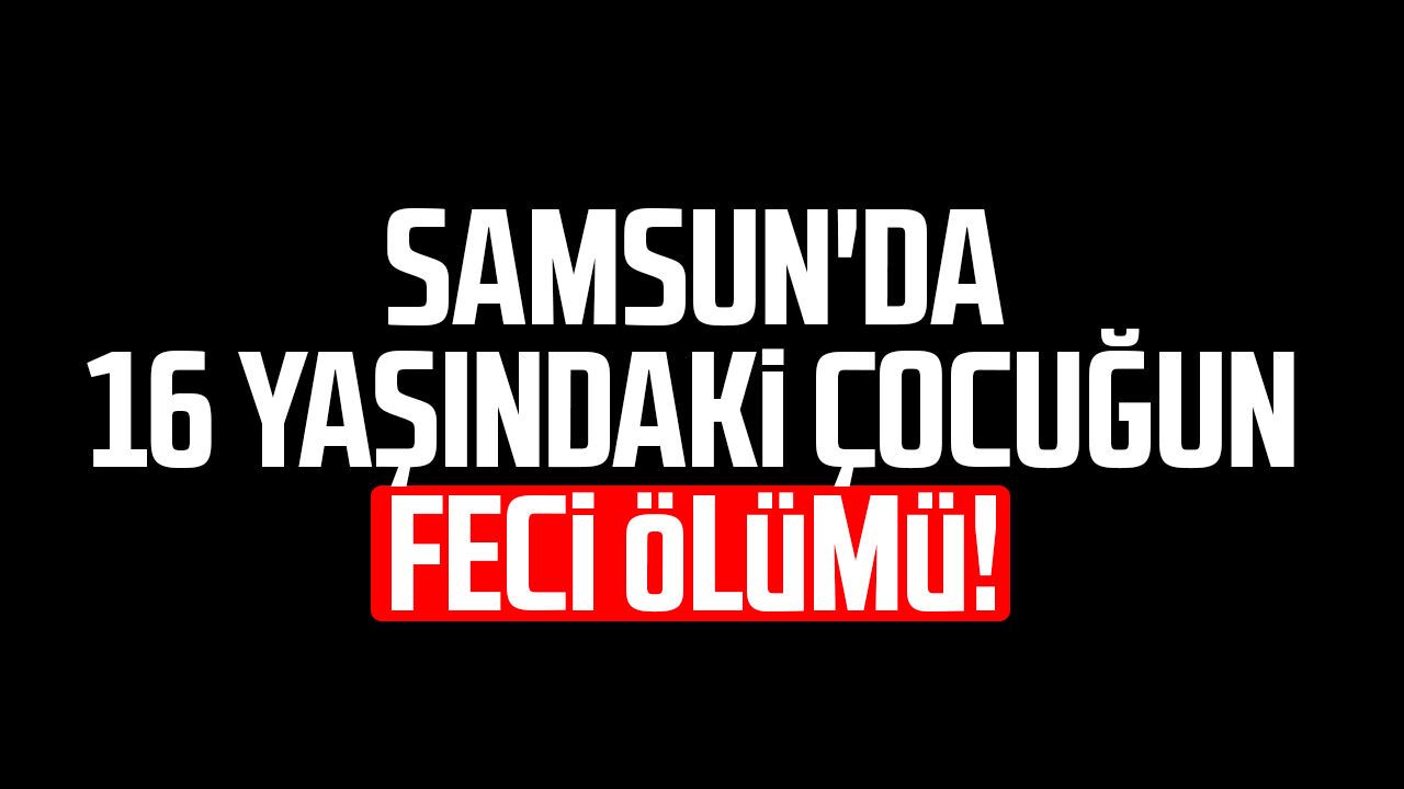 Samsun'da 16 yaşındaki çocuğun feci ölümü!