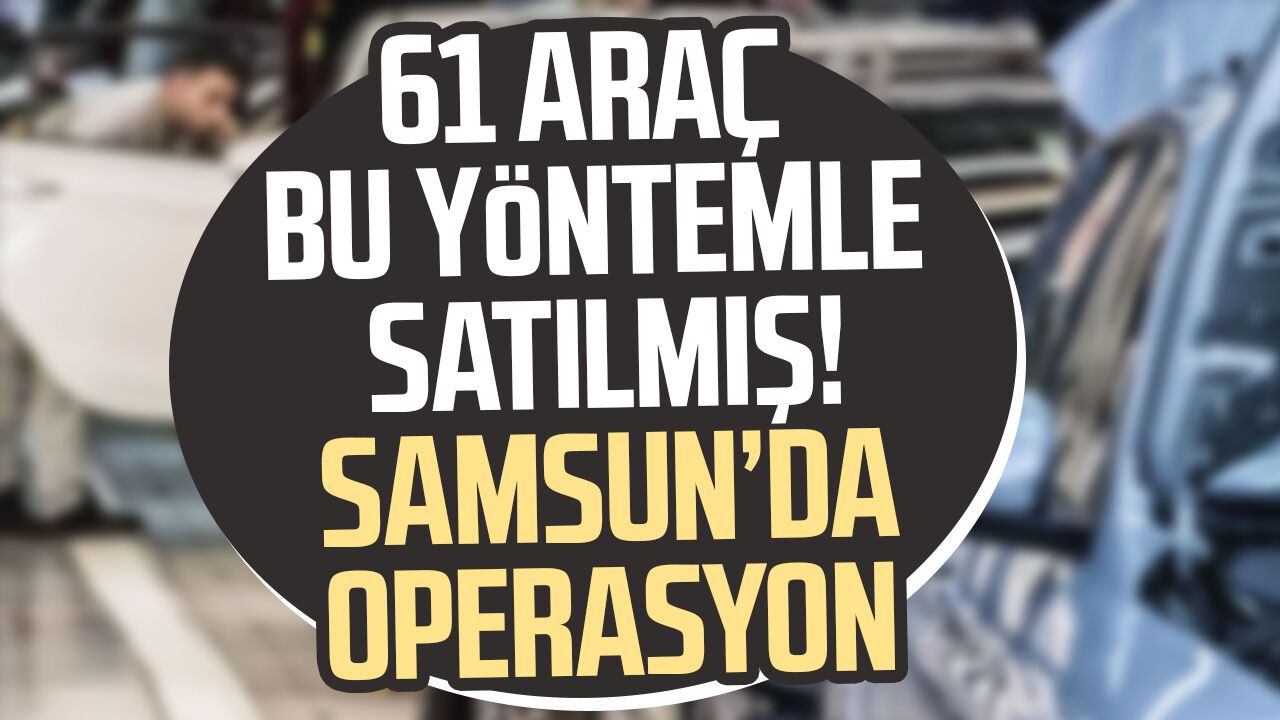 61 araç bu yöntemle satılmış! Samsun’da operasyon