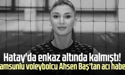 Hatay'da enkaz altında kalmıştı! Samsunlu voleybolcu Ahsen Baş'tan acı haber