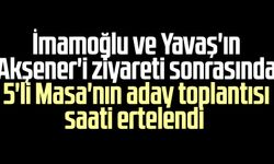 İmamoğlu ve Yavaş'ın Akşener'i ziyareti sonrasında 5'li Masa'nın aday toplantısı saati ertelendi
