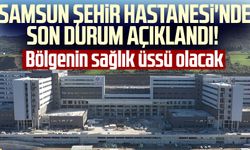 Samsun Şehir Hastanesi'nde son durum açıklandı! Bölgenin sağlık üssü olacak