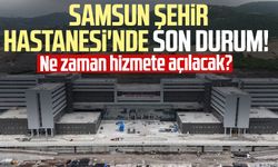 Samsun Şehir Hastanesi'nde son durum! Ne zaman hizmete açılacak?