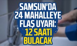 Samsun'da 24 mahalleye flaş uyarı: 12 saati bulacak