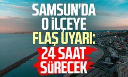 Samsun'da o ilçeye flaş uyarı: 24 saat sürecek