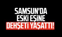 Samsun'da eski eşine dehşeti yaşattı!