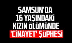 Samsun’da 16 yaşındaki kızın ölümünde 'cinayet' şüphesi