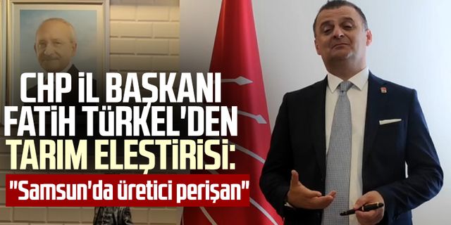 CHP İl Başkanı Fatih Türkel'den tarım eleştirisi: "Samsun'da üretici perişan"