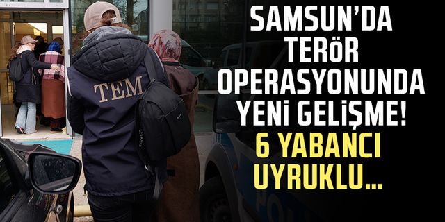 Samsun’da terör operasyonunda yeni gelişme! 6 Yabancı uyruklu…