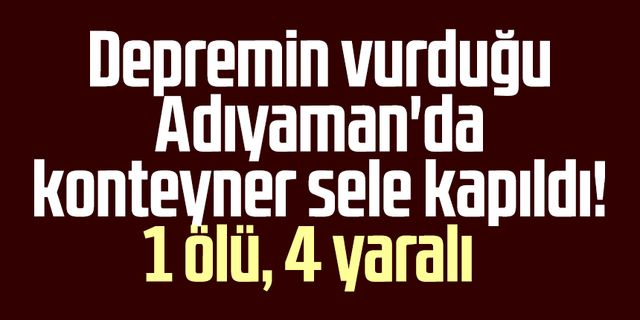 Depremin vurduğu Adıyaman'da konteyner sele kapıldı! 1 ölü, 4 yaralı