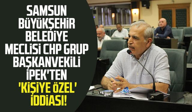 Samsun Büyükşehir Belediye Meclisi CHP Grup Başkanvekili Hasan İpek'ten 'kişiye özel' iddiası!