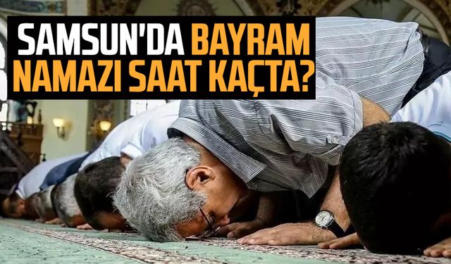 2024 Samsun'da Ramazan Bayramı namazı saat kaçta,Samsun'da bayram namazı ne zaman kılınacak?