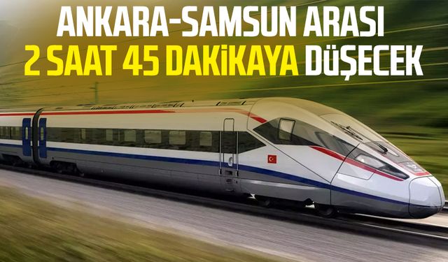 Ankara-Samsun arası 2 saat 45 dakikaya düşecek