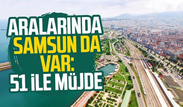 Aralarında Samsun da var: 51 ile müjde