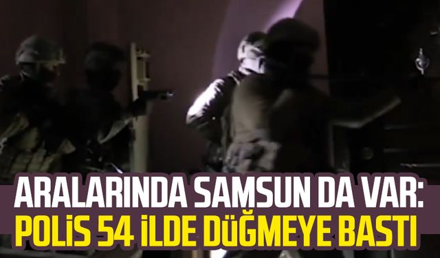 Aralarında Samsun da var: Polis 54 ilde düğmeye bastı