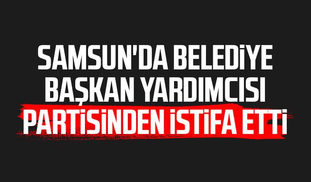 Samsun'da belediye başkan yardımcısı partisinden istifa etti