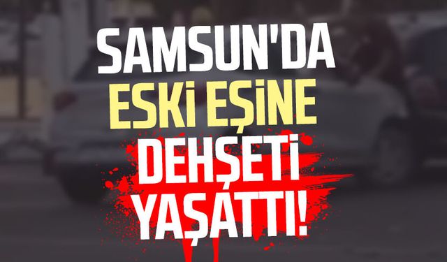 Samsun Bafra'da eski eşine dehşeti yaşattı!