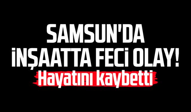 Samsun'da inşaatta feci olay! Zafer Sağın hayatını kaybetti