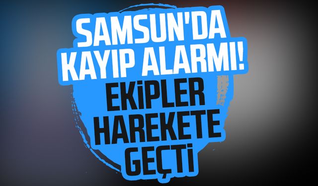 Samsun'da kayıp alarmı! Ekipler harekete geçti