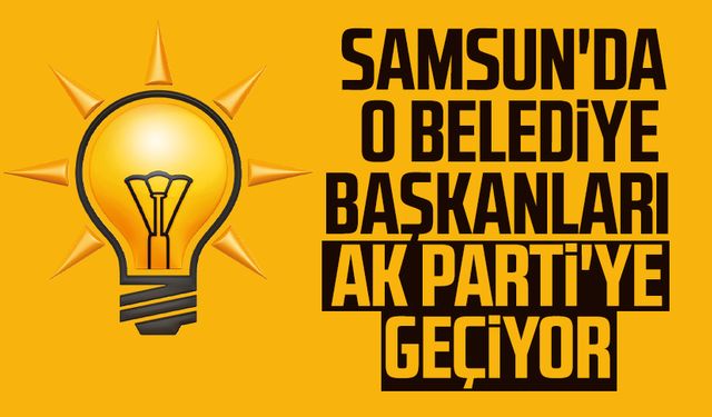 Samsun'da o belediye başkanları AK Parti'ye geçiyor