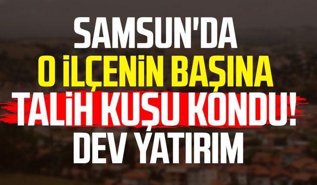 Samsun'da o ilçenin başına talih kuşu kondu! Dev yatırım