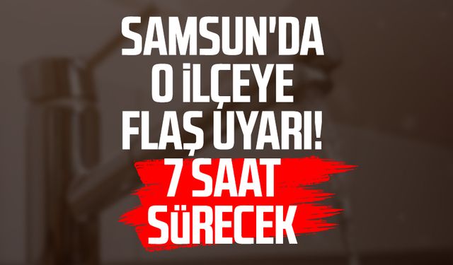 Samsun'da o ilçeye flaş uyarı! 7 saat sürecek