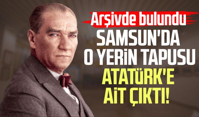 Samsun'da o yerin tapusu Atatürk'e ait çıktı!