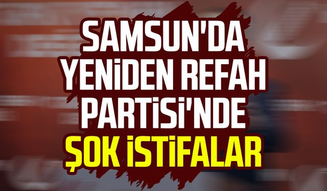 Samsun'da Yeniden Refah Partisi'nde şok istifalar