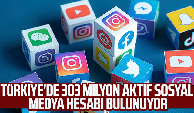 Türkiye'de 303 milyon aktif sosyal medya hesabı bulunuyor