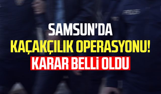 Samsun'da kaçakçılık operasyonu! Karar belli oldu