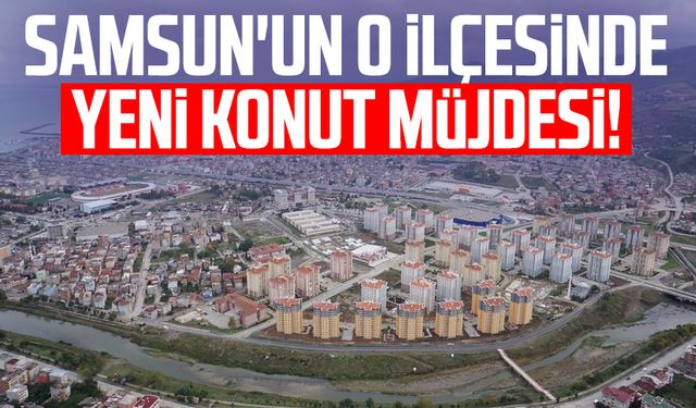 Samsun'un o ilçesinde yeni konut müjdesi!