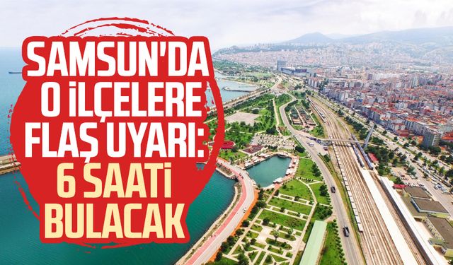 Samsun'da o ilçelere flaş uyarı: 6 saati bulacak