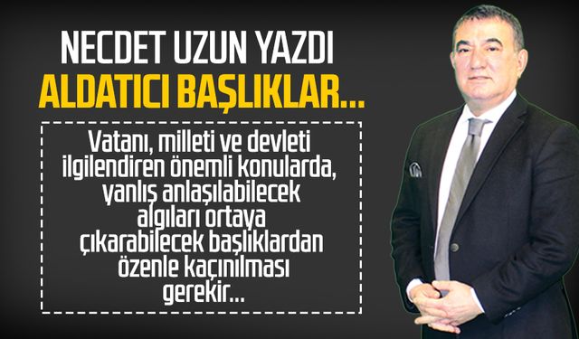Necdet Uzun yazdı: Aldatıcı başlıklar...