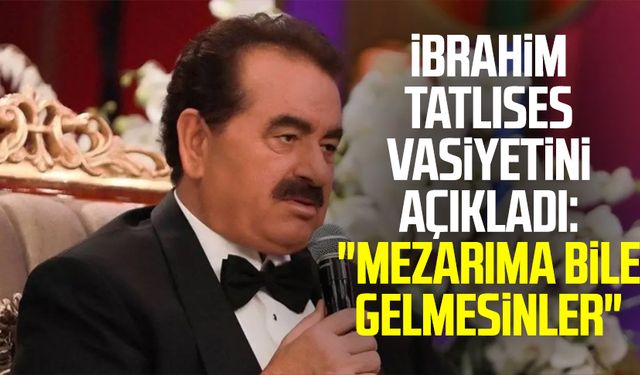 İbrahim Tatlıses vasiyetini açıkladı: "Mezarıma bile gelmesinler"