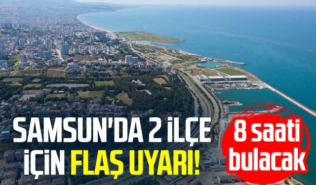 Samsun'da 2 ilçe için flaş uyarı! 8 saati bulacak