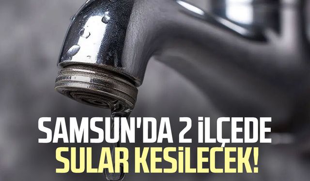 Samsun'da 2 ilçede sular kesilecek! Vatandaşlar dikkat