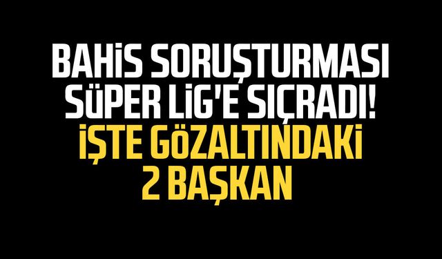Bahis soruşturması Süper Lig'e sıçradı! İşte gözaltındaki 2 başkan