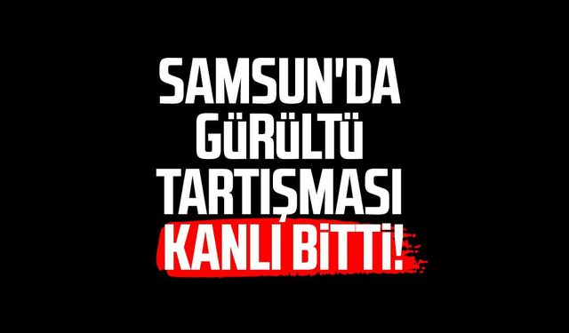 Samsun'da gürültü tartışması kanlı bitti!
